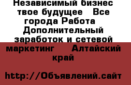 Независимый бизнес-твое будущее - Все города Работа » Дополнительный заработок и сетевой маркетинг   . Алтайский край